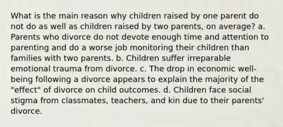 What is the main reason why children raised by one parent do not do as well as children raised by two parents, on average? a. Parents who divorce do not devote enough time and attention to parenting and do a worse job monitoring their children than families with two parents. b. Children suffer irreparable emotional trauma from divorce. c. The drop in economic well-being following a divorce appears to explain the majority of the "effect" of divorce on child outcomes. d. Children face social stigma from classmates, teachers, and kin due to their parents' divorce.