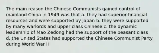 The main reason the Chinese Communists gained control of mainland China in 1949 was that a. they had superior financial resources and were supported by Japan b. they were supported by many warlords and upper class Chinese c. the dynamic leadership of Mao Zedong had the support of the peasant class d. the United States had supported the Chinese Communist Party during World War II