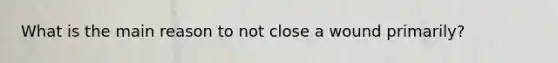 What is the main reason to not close a wound primarily?