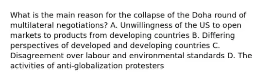 What is the main reason for the collapse of the Doha round of multilateral negotiations? A. Unwillingness of the US to open markets to products from developing countries B. Differing perspectives of developed and developing countries C. Disagreement over labour and environmental standards D. The activities of anti-globalization protesters