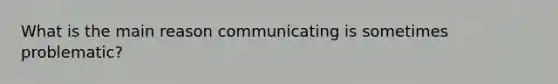 What is the main reason communicating is sometimes problematic?