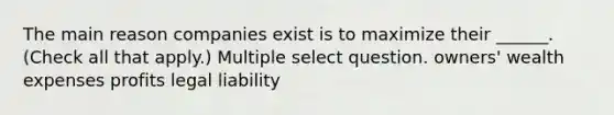 The main reason companies exist is to maximize their ______. (Check all that apply.) Multiple select question. owners' wealth expenses profits legal liability