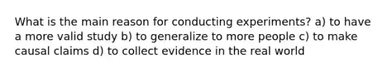 What is the main reason for conducting experiments? a) to have a more valid study b) to generalize to more people c) to make causal claims d) to collect evidence in the real world