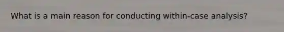 What is a main reason for conducting within-case analysis?