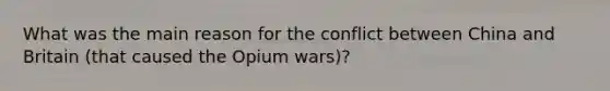 What was the main reason for the conflict between China and Britain (that caused the Opium wars)?