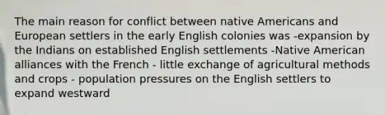 The main reason for conflict between native Americans and European settlers in the early English colonies was -expansion by the Indians on established English settlements -Native American alliances with the French - little exchange of agricultural methods and crops - population pressures on the English settlers to expand westward