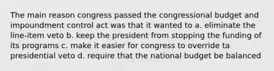 The main reason congress passed the congressional budget and impoundment control act was that it wanted to a. eliminate the line-item veto b. keep the president from stopping the funding of its programs c. make it easier for congress to override ta presidential veto d. require that the national budget be balanced