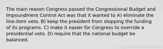 The main reason Congress passed the Congressional Budget and Impoundment Control Act was that it wanted to A) eliminate the line-item veto. B) keep the president from stopping the funding of its programs. C) make it easier for Congress to override a presidential veto. D) require that the national budget be balanced.