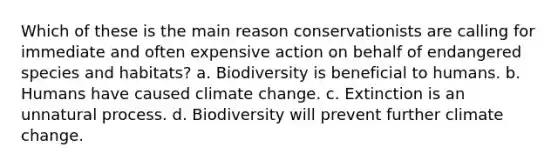 Which of these is the main reason conservationists are calling for immediate and often expensive action on behalf of endangered species and habitats? a. Biodiversity is beneficial to humans. b. Humans have caused climate change. c. Extinction is an unnatural process. d. Biodiversity will prevent further climate change.