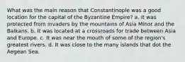 What was the main reason that Constantinople was a good location for the capital of the Byzantine Empire? a. It was protected from invaders by the mountains of Asia Minor and the Balkans. b. It was located at a crossroads for trade between Asia and Europe. c. It was near the mouth of some of the region's greatest rivers. d. It was close to the many islands that dot the Aegean Sea.