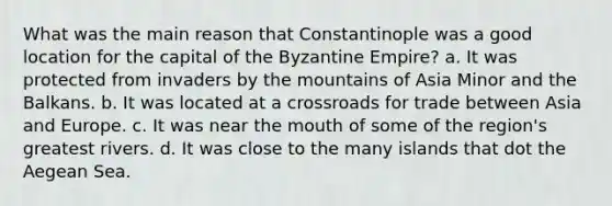 What was the main reason that Constantinople was a good location for the capital of the Byzantine Empire? a. It was protected from invaders by the mountains of Asia Minor and the Balkans. b. It was located at a crossroads for trade between Asia and Europe. c. It was near the mouth of some of the region's greatest rivers. d. It was close to the many islands that dot the Aegean Sea.