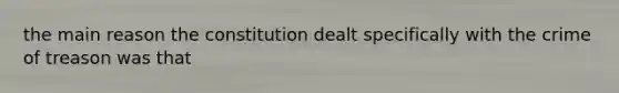 the main reason the constitution dealt specifically with the crime of treason was that