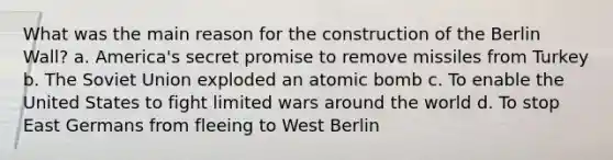 What was the main reason for the construction of the Berlin Wall? a. America's secret promise to remove missiles from Turkey b. The Soviet Union exploded an atomic bomb c. To enable the United States to fight limited wars around the world d. To stop East Germans from fleeing to West Berlin