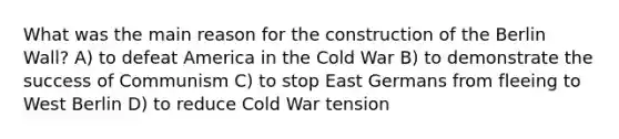 What was the main reason for the construction of the Berlin Wall? A) to defeat America in the Cold War B) to demonstrate the success of Communism C) to stop East Germans from fleeing to West Berlin D) to reduce Cold War tension