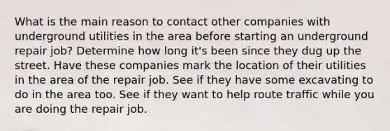 What is the main reason to contact other companies with underground utilities in the area before starting an underground repair job? Determine how long it's been since they dug up the street. Have these companies mark the location of their utilities in the area of the repair job. See if they have some excavating to do in the area too. See if they want to help route traffic while you are doing the repair job.