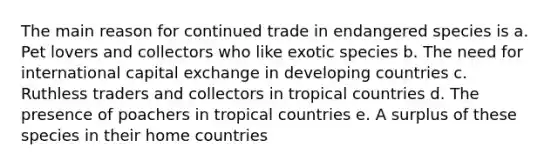 The main reason for continued trade in endangered species is a. Pet lovers and collectors who like exotic species b. The need for international capital exchange in developing countries c. Ruthless traders and collectors in tropical countries d. The presence of poachers in tropical countries e. A surplus of these species in their home countries