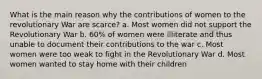 What is the main reason why the contributions of women to the revolutionary War are scarce? a. Most women did not support the Revolutionary War b. 60% of women were illiterate and thus unable to document their contributions to the war c. Most women were too weak to fight in the Revolutionary War d. Most women wanted to stay home with their children