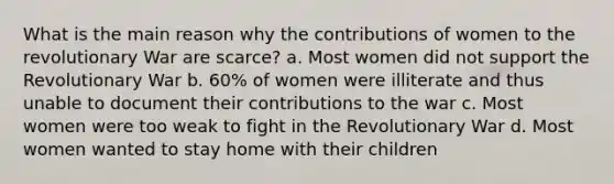 What is the main reason why the contributions of women to the revolutionary War are scarce? a. Most women did not support the Revolutionary War b. 60% of women were illiterate and thus unable to document their contributions to the war c. Most women were too weak to fight in the Revolutionary War d. Most women wanted to stay home with their children