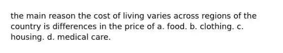 the main reason the cost of living varies across regions of the country is differences in the price of a. food. b. clothing. c. housing. d. medical care.