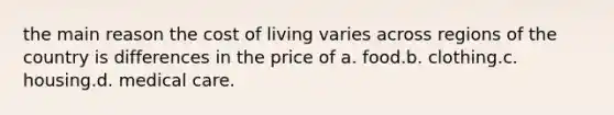 the main reason the cost of living varies across regions of the country is differences in the price of a. food.b. clothing.c. housing.d. medical care.