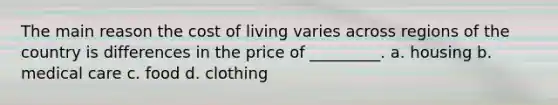 The main reason the cost of living varies across regions of the country is differences in the price of _________. a. housing b. medical care c. food d. clothing