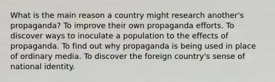 What is the main reason a country might research another's propaganda? To improve their own propaganda efforts. To discover ways to inoculate a population to the effects of propaganda. To find out why propaganda is being used in place of ordinary media. To discover the foreign country's sense of national identity.