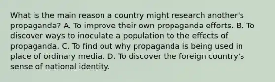 What is the main reason a country might research another's propaganda? A. To improve their own propaganda efforts. B. To discover ways to inoculate a population to the effects of propaganda. C. To find out why propaganda is being used in place of ordinary media. D. To discover the foreign country's sense of national identity.