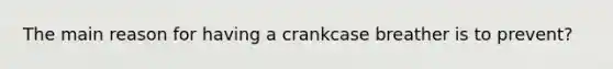 The main reason for having a crankcase breather is to prevent?