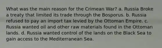 What was the main reason for the <a href='https://www.questionai.com/knowledge/koI5sJYD04-crimean-war' class='anchor-knowledge'>crimean war</a>? a. Russia Broke a treaty that limited its trade through the Bosporus. b. Russia refused to pay an import tax levied by the Ottoman Empire. c. Russia wanted oil and other raw materials found in the Ottoman lands. d. Russia wanted control of the lands on the Black Sea to gain access to the Mediterranean Sea.