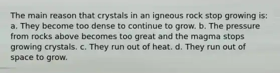 The main reason that crystals in an igneous rock stop growing is: a. They become too dense to continue to grow. b. The pressure from rocks above becomes too great and the magma stops growing crystals. c. They run out of heat. d. They run out of space to grow.