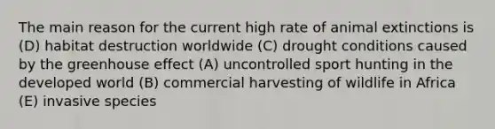 The main reason for the current high rate of animal extinctions is (D) habitat destruction worldwide (C) drought conditions caused by the greenhouse effect (A) uncontrolled sport hunting in the developed world (B) commercial harvesting of wildlife in Africa (E) invasive species