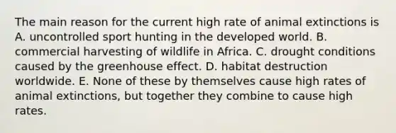 The main reason for the current high rate of animal extinctions is A. uncontrolled sport hunting in the developed world. B. commercial harvesting of wildlife in Africa. C. drought conditions caused by the greenhouse effect. D. habitat destruction worldwide. E. None of these by themselves cause high rates of animal extinctions, but together they combine to cause high rates.