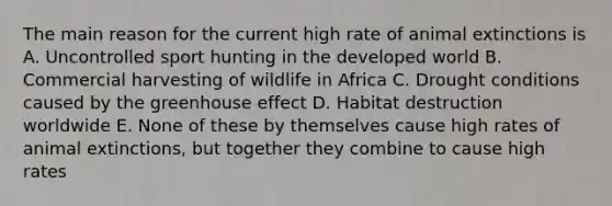 The main reason for the current high rate of animal extinctions is A. Uncontrolled sport hunting in the developed world B. Commercial harvesting of wildlife in Africa C. Drought conditions caused by the greenhouse effect D. Habitat destruction worldwide E. None of these by themselves cause high rates of animal extinctions, but together they combine to cause high rates