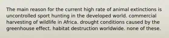 The main reason for the current high rate of animal extinctions is uncontrolled sport hunting in the developed world. commercial harvesting of wildlife in Africa. drought conditions caused by the greenhouse effect. habitat destruction worldwide. none of these.