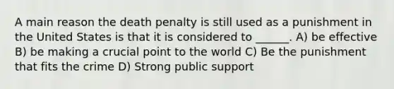 A main reason the death penalty is still used as a punishment in the United States is that it is considered to ______. A) be effective B) be making a crucial point to the world C) Be the punishment that fits the crime D) Strong public support