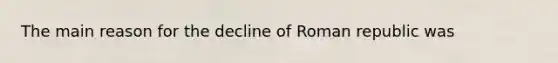 The main reason for the decline of Roman republic was