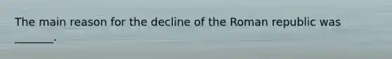 The main reason for the decline of the Roman republic was _______.