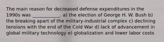 The main reason for decreased defense expenditures in the 1990s was ____________. a) the election of George H. W. Bush b) the breaking apart of the military-industrial complex c) declining tensions with the end of the Cold War d) lack of advancement in global military technology e) globalization and lower labor costs