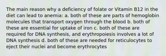 The main reason why a deficiency of folate or Vitamin B12 in the diet can lead to anemia: a. both of these are parts of hemoglobin molecules that transport oxygen through the blood b. both of these are essential for uptake of iron c. both of these are required for DNA synthesis, and erythropoiesis involves a lot of DNA synthesis d. both of these are needed for reticulocytes to eject their nuclei and become erythrocytes