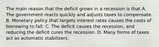 The main reason that the deficit grows in a recession is that A. The government reacts quickly and adjusts taxes to compensate. B. Monetary policy that targets interest rates causes the costs of borrowing to fall. C. The deficit causes the recession, and reducing the deficit cures the recession. D. Many forms of taxes act as automatic stabilizers.