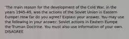 'The main reason for the development of the Cold War, in the years 1945-49, was the actions of the Soviet Union in Eastern Europe! How far do you agree? Explain your answer. You may use the following in your answer: Soviet actions in Eastern Europe the Truman Doctrine. You must also use information of your own. DISAGREE