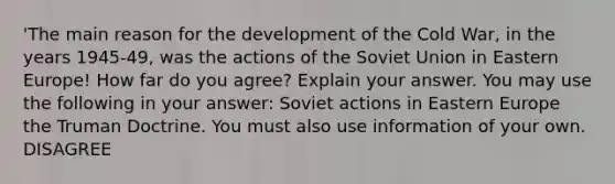 'The main reason for the development of the Cold War, in the years 1945-49, was the actions of the Soviet Union in Eastern Europe! How far do you agree? Explain your answer. You may use the following in your answer: Soviet actions in Eastern Europe the Truman Doctrine. You must also use information of your own. DISAGREE