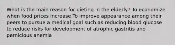 What is the main reason for dieting in the elderly? To economize when food prices increase To improve appearance among their peers to pursue a medical goal such as reducing blood glucose to reduce risks for development of atrophic gastritis and pernicious anemia