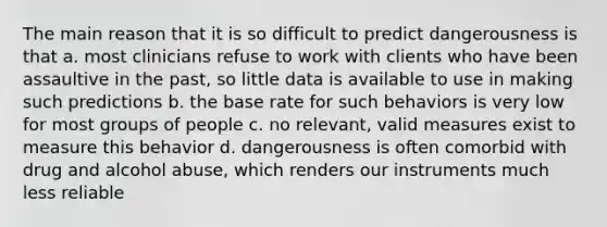 The main reason that it is so difficult to predict dangerousness is that a. most clinicians refuse to work with clients who have been assaultive in the past, so little data is available to use in making such predictions b. the base rate for such behaviors is very low for most groups of people c. no relevant, valid measures exist to measure this behavior d. dangerousness is often comorbid with drug and alcohol abuse, which renders our instruments much less reliable