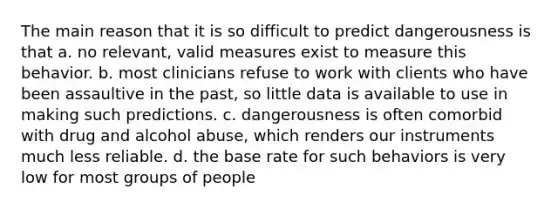 The main reason that it is so difficult to predict dangerousness is that a. no relevant, valid measures exist to measure this behavior. b. most clinicians refuse to work with clients who have been assaultive in the past, so little data is available to use in making such predictions. c. dangerousness is often comorbid with drug and alcohol abuse, which renders our instruments much less reliable. d. the base rate for such behaviors is very low for most groups of people