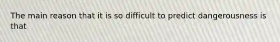 The main reason that it is so difficult to predict dangerousness is that