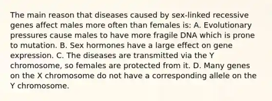 The main reason that diseases caused by sex-linked recessive genes affect males more often than females is: A. Evolutionary pressures cause males to have more fragile DNA which is prone to mutation. B. Sex hormones have a large effect on gene expression. C. The diseases are transmitted via the Y chromosome, so females are protected from it. D. Many genes on the X chromosome do not have a corresponding allele on the Y chromosome.