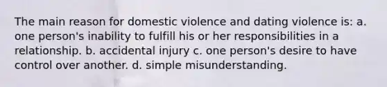 The main reason for domestic violence and dating violence is: a. one person's inability to fulfill his or her responsibilities in a relationship. b. accidental injury c. one person's desire to have control over another. d. simple misunderstanding.