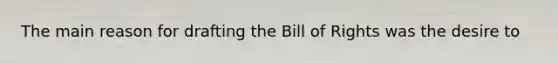 The main reason for drafting the Bill of Rights was the desire to