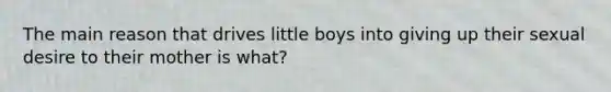 The main reason that drives little boys into giving up their sexual desire to their mother is what?